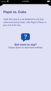 The final version of my detail page. At the top is the title of the log, "Pepsi vs. Coke," and under that is the body, which reads, "Yeah this one is a no brainer to me but coke wins every time. Like Pepsi's flavor is just not it for me." At the bottom is an image of a speech bubble with a question mark inside. Under that is text that reads, "Got more to say? Swpie down to add more entries!"